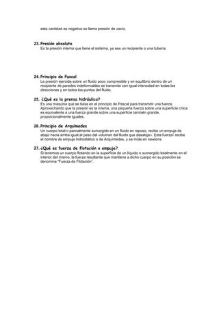esta cantidad es negativa se llama presión de vacío.
23. Presión absoluta
Es la presión interna que tiene el sistema, ya sea un recipiente o una tubería.
24. Principio de Pascal
La presión ejercida sobre un fluido poco compresible y en equilibrio dentro de un
recipiente de paredes indeformables se transmite con igual intensidad en todas las
direcciones y en todos los puntos del fluido.
25. ¿Qué es la prensa hidráulica?
Es una máquina que se basa en el principio de Pascal para transmitir una fuerza.
Aprovechando que la presión es la misma, una pequeña fuerza sobre una superficie chica
es equivalente a una fuerza grande sobre una superficie también grande,
proporcionalmente iguales.
26. Principio de Arquímedes
Un cuerpo total o parcialmente sumergido en un fluido en reposo, recibe un empuje de
abajo hacia arriba igual al peso del volumen del fluido que desaloja». Esta fuerza1 recibe
el nombre de empuje hidrostático o de Arquímedes, y se mide en newtons
27. ¿Qué es fuerza de flotación o empuje?
Si tenemos un cuerpo flotando en la superficie de un líquido o sumergido totalmente en el
interior del mismo, la fuerza resultante que mantiene a dicho cuerpo en su posición se
denomina “Fuerza de Flotación”.
 