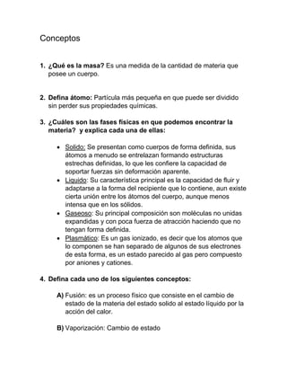 Conceptos
1. ¿Qué es la masa? Es una medida de la cantidad de materia que
posee un cuerpo.
2. Defina átomo: Partícula más pequeña en que puede ser dividido
sin perder sus propiedades químicas.
3. ¿Cuáles son las fases físicas en que podemos encontrar la
materia? y explica cada una de ellas:
 Solido: Se presentan como cuerpos de forma definida, sus
átomos a menudo se entrelazan formando estructuras
estrechas definidas, lo que les confiere la capacidad de
soportar fuerzas sin deformación aparente.
 Liquido: Su característica principal es la capacidad de fluir y
adaptarse a la forma del recipiente que lo contiene, aun existe
cierta unión entre los átomos del cuerpo, aunque menos
intensa que en los sólidos.
 Gaseoso: Su principal composición son moléculas no unidas
expandidas y con poca fuerza de atracción haciendo que no
tengan forma definida.
 Plasmático: Es un gas ionizado, es decir que los atomos que
lo componen se han separado de algunos de sus electrones
de esta forma, es un estado parecido al gas pero compuesto
por aniones y cationes.
4. Defina cada uno de los siguientes conceptos:
A) Fusión: es un proceso físico que consiste en el cambio de
estado de la materia del estado solido al estado líquido por la
acción del calor.
B) Vaporización: Cambio de estado
 