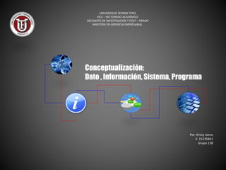 Conceptualización:
Dato , Información, Sistema, Programa
Por: Kristy Jaime
V. 15235841
Grupo 15B
UNIVERSIDAD FERMIN TORO
VICE – RECTORADO ACADÉMICO
DECANATO DE INVESTIGACION Y POST – GRADO
MAESTRÍA EN GERENCIA EMPRESARIAL