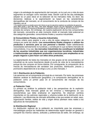 origen a la estrategia de segmentación del mercado, en la cual uno o más de esos
segmentos se escogen como mercado meta. Decidir cuál de las dos estrategias
adoptar es un paso clave en la selección de los mercados meta. Es decir, las
decisiones relativas a la segmentación se basan en las características
demográficas del mercado, en el conocimiento de la conducta de compra de los
clientes y en el
+ Si se quiere conocer un estudio acerca de la forma en que los ejecutivos exploran sus ambientes de operación,
véase Ethel Auster y Chun Wei Choo, “How Señor Managers Acquire and Use Information in Environmental
Scanning”, Information Processing and Management, septiembre-octubre de 1994, pp. 607-618. 26-dic-02 11
proceso de compra. Sin embargo, de nuestra explicación de los tres componentes
del mercado, convendría en este momento dividir el mercado total potencial en
dos categorías generales: consumidores finales y usuarios industriales.
b) Consumidores Finales y Usuarios Industriales.
El único criterio para asignar a una u otra de estas categorías es la razón de
compra por parte del cliente. Los consumidores finales compran o utilizan los
productos o servicios para su uso personal o familiar. Están satisfaciendo
necesidades estrictamente no lucrativas, y constituyen lo que se llama mercado de
consumidores. A su vez, los mercados industriales los constituyen la totalidad
de los usuarios industriales que son organizaciones lucrativas, industriales
o institucionales que adquieren productos o servicios para emplearlos en su
propio negocio o para hacer con ellos otros productos.
La segmentación de todos los mercados en dos grupos (el de consumidores y el
industrial) es de suma importancia desde el punto de vista de la mercadotecnia
porque los dos compran en forma distinta. Por consiguiente, la composición de la
mezcla de mercadotecnia del vendedor (los productos, distribución, precios y
promoción) dependerá de si se dirige a uno y a otro mercado. /
3.2.1. Distribución de la Población.
Las personas son el componente principal de un mercado. Por tanto, las empresas
deberán analizar la distribución geográfica y la composición demográfica de la
población como un primer paso en el conocimiento del mercado de los
consumidores.
a) Población Total.
Lo primero es analizar la población total y las perspectivas de la explosión
demográfica. Este mercado global es tan inmenso y heterogéneo en sus
características que debe analizarse en segmentos. Se observan cambios
importantes en los patrones regionales y urbanos-rurales de la distribución de la
población. Las diferencias de mercado atribuibles a las que existen en edad, sexo,
organización familiar, estilos de vida y origen étnico plantean retos reales a los
ejecutivos de mercadotecnia.
b) Distribución Regional.
La distribución regional de la población es importante para las empresas y
mercadólogos porque los habitantes de determinada región tienden en general a
compartir los mismos valores, actitudes y preferencias de estilo. Sin embargo, se
 