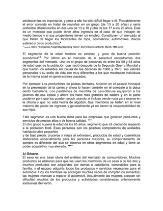 adolescentes es importante, y pese a ello ha sido difícil llegar a él. Probablemente
el error consista en tratar de reunirlos en un grupo (de 13 a 20 años) y sería
preferible diferenciarlos en dos uno de 13 a 16 y otro de los 17 a los 20 años. Este
es un mercado que puede tener altos ingresos en el caso de que trabajen de
medio tiempo y si sus progenitores tienen un empleo. Constituyen un mercado al
que tratan de llegar los fabricantes de ropa, cosméticos, automóviles, discos
estéreo y otros productos.*
* Aimée L. Stern, “Companies Target Big-Spending Teens", Dun's Business Month, March, 1985, p.48.
El segmento de la edad madura es extenso y goza de buena posición
económica** Por último en el mercado de la senectud encontramos dos
segmentos del mercado. Uno es el grupo de personas de entre los 50 y 64 años
de edad que, es la población que nació después de la Segunda Guerra Mundial y
que fueron los rebeldes sin causa de las décadas de 1960 y 1970, sus valores
personales y su estilo de vida son muy diferentes a los que mostraban individuos
de la misma edad en generaciones pasadas.
Por ejemplo: Los productores de pastas dentales, hicieron en el pasado hincapié
en la prevención de la caries y ahora lo hacen también en el combate a la placa
dentó bacteriana. Los pantalones de mezclilla de Levi-Staruss equiparon a los
jóvenes de esa época y ahora los hace más grandes de cadera y en la parte
posterior para que los puedan seguir usando, e incluso vende ropa para usarse en
la oficina y que no está hecha de algodón. Sus miembros se hallan en el nivel
máximo del poder de ingresos y generalmente ya no tienen la responsabilidad de
sus hijos.
Este segmento es una buena meta para las empresas que generan productos y
servicios de precios altos y de buena calidad. ***
El otro grupo supera la edad de los 65 años, segmento que irá creciendo respecto
a la población total. Esas personas son los posibles compradores de unidades
habitacionales pequeñas
y de bajo precio, cruceros y viajes al extranjero, productos de salud y cosméticos
elaborados especialmente para las personas mayores, su comportamiento de
compra es diferente del que se observa en otros segmentos de edad y tiene un
poder adquisitivo muy elevado. ****
b) Género.
El sexo es una base obvia del análisis del mercado de consumidores. Muchos
productos se elaboran para que los usen los miembros de un sexo o de los dos y
muchos productos son adquiridos por damas o caballeros, comestibles para la
familia, y el esposo adquiría todos los productos y servicios necesarios para el
automóvil. Hoy los hombres se encargan muchas veces de comprar los alimentos;
las mujeres mandan a reparar el automóvil. Actualmente las mujeres aceptan sin
dificultad muchos de los productos y actividades consideradas anteriormente
exclusivas del varón.
 