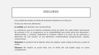 DISCURSO
• Una unidad de sentido sin limite de extensión también es un discurso.
• El discurso tiene tres elementos:
• La unidad, que atiende a tres características:
• La coherencia, que es la relación semántica entres las ideas, las cuales deben permanecer
de principio a fin. La congruencia, es la compatibilidad que existe entre dos elementos (
determinantes y nombre), finalmente la cohesión refiere a la unión de las partículas o
elementos de una oración: se usa elementos cohesionadores (preposiciones, copulas,
conjunciones)
• Dinámica: Es producto de la relación entre dos objetos, quien realiza el discurso y quien lo
recibe.
• Clausura: No implica un punto final, sino un limite del cual puede surgir un nuevo
complemento.
 