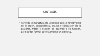 SINTAXIS
• Parte de la estructura de la lengua que se fundamenta
en el orden, concordancia, enlace y colocación de la
palabras, frases y oración de acuerdo a su función,
para poder formar correctamente un discurso.
 