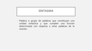 SINTAGMA
• Palabra o grupo de palabras que constituyen una
unidad sintáctica y que cumplen una función
determinada con respecto a otras palabras de la
oración.
 