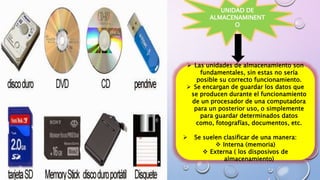 UNIDAD DE
ALMACENAMINENT
O
 Las unidades de almacenamiento son
fundamentales, sin estas no sería
posible su correcto funcionamiento.
 Se encargan de guardar los datos que
se producen durante el funcionamiento
de un procesador de una computadora
para un posterior uso, o simplemente
para guardar determinados datos
como, fotografías, documentos, etc.
 Se suelen clasificar de una manera:
 Interna (memoria)
 Externa ( los disposivos de
almacenamiento)
 