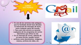 CORREO
ELECTRONICO
 Es uno de los servicios más antiguos
que ha facilitado desde hace décadas
la interacción de mensajes de texto,
entre cualquier parte del mundo.
 Para usar este servicio se necesita
cualquiera de los programas de correo
electrónico que ofrece la red.
 En un mensaje de correo, además de
un texto escrito, puedes incluir:
 archivos como documentos, imágenes,
música, archivos de video, etc.
 