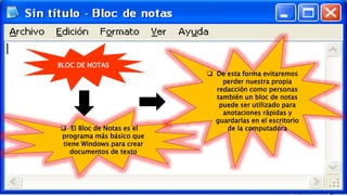 BLOC DE NOTAS
 El Bloc de Notas es el
programa más básico que
tiene Windows para crear
documentos de texto
 De esta forma evitaremos
perder nuestra propia
redacción como personas
también un bloc de notas
puede ser utilizado para
anotaciones rápidas y
guardarlas en el escritorio
de la computadora
 
