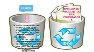 PAPELERA DE
RECICLAJE DE
UNA
COMPUTADOR
A
 se denomina papelera de
reciclaje a toda aquella
área de almacenamiento
que presentan todos los
sistemas operativos
modernos.
 Se envían todos los
archivos informáticos que
se consideran innecesarios
para poder ser eliminados
de la memoria de una
computadora
CONCEPTO:
 