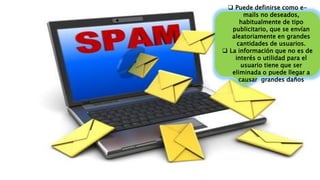  Puede definirse como e-
mails no deseados,
habitualmente de tipo
publicitario, que se envían
aleatoriamente en grandes
cantidades de usuarios.
 La información que no es de
interés o utilidad para el
usuario tiene que ser
eliminada o puede llegar a
causar grandes daños
 