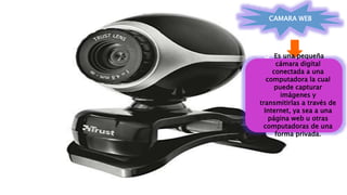 CAMARA WEB
 Es una pequeña
cámara digital
conectada a una
computadora la cual
puede capturar
imágenes y
transmitirlas a través de
Internet, ya sea a una
página web u otras
computadoras de una
forma privada.
 