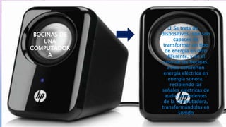  Se trata de
dispositivos, que son
capaces de
transformar un tipo
de energía en otro
diferente, y en el
caso de las bocinas,
estas convierten
energía eléctrica en
energía sonora,
recibiendo las
señales eléctricas de
audio procedentes
de la computadora,
transformándolas en
sonido
BOCINAS DE
UNA
COMPUTADOR
A
 