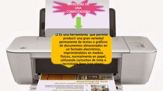  Es una herramienta que permite
producir una gran variedad
permanente de textos o gráficos
de documentos almacenados en
un formato electrónico,
imprimiéndolos en medios
físicos, normalmente en papel,
utilizando cartuchos de tinta o
tecnología láser (con tóner).
IMPRESORA DE
UNA
COMPUTADORA
 