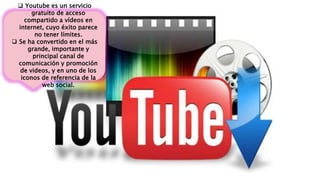  Youtube es un servicio
gratuito de acceso
compartido a vídeos en
internet, cuyo éxito parece
no tener límites.
 Se ha convertido en el más
grande, importante y
principal canal de
comunicación y promoción
de videos, y en uno de los
iconos de referencia de la
web social.
 