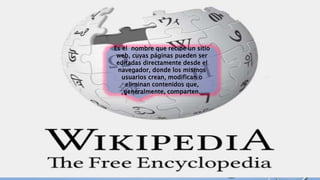 Es el nombre que recibe un sitio
web, cuyas páginas pueden ser
editadas directamente desde el
navegador, donde los mismos
usuarios crean, modifican o
eliminan contenidos que,
generalmente, comparten.
 