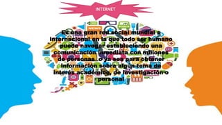 Es una gran red social mundial e
internacional en la que todo ser humano
puede navegar estableciendo una
comunicación inmediata con millones
de personas o ya sea para obtener
información sobre algún tema de
interés académico, de investigación o
personal
INTERNET
 