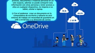 archivos, documentos o material personal en un
solo espacio, además se puede compartir esta
información con otras personas y tener accesos a
ellos en cualquier dispositivo, no importa si es
tablet, celular o laptop.
 Con el podemos crear un documento en la
computadora de escritorio y editarlo en otro
entorno de trabajo sin necesidad de guardarlo en
USB o enviárselo a su dirección de correo
electrónico.
 