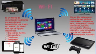 Es un modelo de
comunicación inalámbrica
que permite tener
contacto directo a través
de “internet” ya sea en
todo tipo de equipos
electrónicos:
 Dispositivos móviles
 Computadoras
 Televisiones
 Videojuegos
 Tabletas
 Etc.
Hoy en día, podemos ver
muchos locales públicos,
como hoteles, aeropuertos,
bares, restaurantes, centros
comerciales, escuelas,
universidades, oficinas y
hospitales, están conectados
con esta red ofreciendo
conexión pagada o gratuita.
WI-FI
 