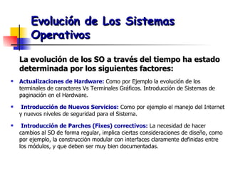 Evolución de Los Sistemas Operativos La evolución de los SO a través del tiempo ha estado determinada por los siguientes factores: Actualizaciones de Hardware:  Como por Ejemplo la evolución de los terminales de caracteres Vs Terminales Gráficos. Introducción de Sistemas de paginación en el Hardware. Introducción de Nuevos Servicios:   Como por ejemplo el manejo del Internet y nuevos niveles de seguridad para el Sistema. Introducción de Parches (Fixes) correctivos:   La necesidad de hacer cambios al SO de forma regular, implica ciertas consideraciones de diseño, como por ejemplo, la construcción modular con interfaces claramente definidas entre los módulos, y que deben ser muy bien documentadas. 