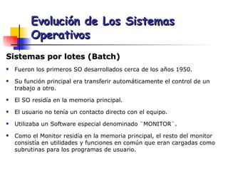 Sistemas por lotes (Batch) Fueron los primeros SO desarrollados cerca de los años 1950. Su función principal era transferir automáticamente el control de un trabajo a otro. El SO residía en la memoria principal. El usuario no tenía un contacto directo con el equipo. Utilizaba un Software especial denominado ¨MONITOR¨. Como el Monitor residía en la memoria principal, el resto del monitor consistía en utilidades y funciones en común que eran cargadas como subrutinas para los programas de usuario. Evolución de Los Sistemas Operativos 