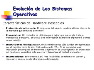 Características de Hardware Deseables Protección de la Memoria:  El programa del usuario no debe alterar el área de la memoria que contiene el monitor.  Cronometro:   Un contador es utilizado para evitar que un simple trabajo monopolice el sistema. Se activa una interrupción cuando ha expirado el tiempo de un trabajo. Instrucciones Privilegiadas:  Ciertas instrucciones sólo pueden ser ejecutadas por el monitor como lo son, Instrucciones de I/O,.  Si se encuentra una instrucción privilegiada en medio de la ejecución de un programa, el procesador del hardware  considera esto un error y transfiere el control al monitor. Interrupciones:  Esto ofrece al SO mas flexibilidad en retomar el control y regresar el control desde el programa del usuario. Evolución de Los Sistemas Operativos 
