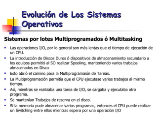 Evolución de Los Sistemas Operativos Sistemas por lotes Multiprogramados ó Multitasking Las operaciones I/O, por lo general son más lentas que el tiempo de ejecución de un CPU. La introducción de Discos Duros ó dispositivos de almacenamiento secundario a los equipos permitió al SO realizar Spooling, manteniendo varios trabajos almacenados en Disco Esto abrió el camino para la Multiprogramaión de Tareas. La Multiprogramación permitía que el CPU ejecutase varios trabajos al mismo tiempo. Así, mientras se realizaba una tarea de I/O, se cargaba y ejecutaba otro programa. Se mantenían Trabajos de reserva en el disco. Si la memoria pude almacenar varios programas, entonces el CPU puede realizar un Switching entre ellos mientras espera por una operación I/O 