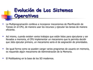La Multiprogramación conlleva a incorporar mecanismos de Planificación de Tareas en el CPU, de manera usar los recursos y ejecutar las tareas de manera eficiente. Así mismo, cuando existen varios trabajos que están listos para ejecutarse y ser llevados a memoria, el CPU implementar un mecanismo que le permita decidir que Jobs ejecutar primero, un mecanismo sería el de asignación de prioridades. De igual forma como se pueden cargar varios programas de usuario en memoria, es requerido algún mecanismo de Administración de la Memoria. El Multitasking en la base de los SO modernos. Evolución de Los Sistemas Operativos 