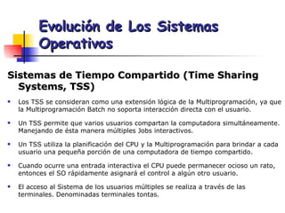 Evolución de Los Sistemas Operativos Sistemas de Tiempo Compartido (Time Sharing Systems, TSS) Los TSS se consideran como una extensión lógica de la Multiprogramación, ya que la Multiprogramación Batch no soporta interacción directa con el usuario. Un TSS permite que varios usuarios compartan la computadora simultáneamente. Manejando de ésta manera múltiples Jobs interactivos. Un TSS utiliza la planificación del CPU y la Multiprogramación para brindar a cada usuario una pequeña porción de una computadora de tiempo compartido. Cuando ocurre una entrada interactiva el CPU puede permanecer ocioso un rato, entonces el SO rápidamente asignará el control a algún otro usuario. El acceso al Sistema de los usuarios múltiples se realiza a través de las terminales. Denominadas terminales tontas. 