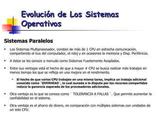 Evolución de Los Sistemas Operativos Sistemas Paralelos Los Sistemas Multiprocesador, constan de más de 1 CPU en estrecha comunicación, compartiendo el bus del computador, el reloj y en ocasiones la memoria y Disp. Periféricos. A éstos se les conoce a menudo como Sistemas Fuertemente Acoplados. Entre sus ventajas está el hecho de que a mayor # CPU se busca realizar más trabajos en menos tiempo los que se refleja en una mejora en el rendimiento. El hecho de que varios CPU trabajen en una misma tarea, implica un trabajo adicional conocido como ¨OVERHEAD¨, la cual aunada a la disputa por los recursos compartidos reduce la ganancia esperada de los procesadores adicionales. Otra ventaja es lo que se conoce como ¨ TOLERANCIA A FALLAS ¨. Que permite aumentar la confiabilidad en el sistema. Otra ventaja es el ahorro de dinero, en comparación con múltiples sistemas con unidades de un solo CPU. 