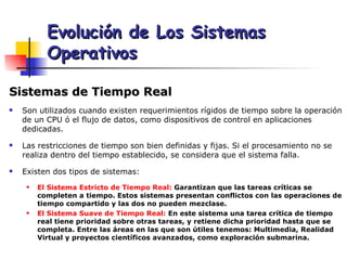 Sistemas de Tiempo Real Son utilizados cuando existen requerimientos rígidos de tiempo sobre la operación de un CPU ó el flujo de datos, como dispositivos de control en aplicaciones dedicadas. Las restricciones de tiempo son bien definidas y fijas. Si el procesamiento no se realiza dentro del tiempo establecido, se considera que el sistema falla. Existen dos tipos de sistemas: El Sistema Estricto de Tiempo Real:  Garantizan que las tareas críticas se completen a tiempo. Estos sistemas presentan conflictos con las operaciones de tiempo compartido y las dos no pueden mezclase. El Sistema Suave de Tiempo Real:  En este sistema una tarea crítica de tiempo real tiene prioridad sobre otras tareas, y retiene dicha prioridad hasta que se completa. Entre las áreas en las que son útiles tenemos: Multimedia, Realidad Virtual y proyectos científicos avanzados, como exploración submarina. Evolución de Los Sistemas Operativos 