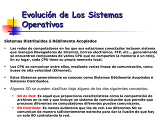 Sistemas Distribuidos ó Débilmente Acoplados Las redes de computadores en las que sus estaciones conectadas incluyen sistema que manejan Navegadores de Internet, Correo electrónico, FTP, etc.., generalmente se encuentran compuestas de varios CPU que no comparten la memoria ó un reloj. En su lugar, cada CPU tiene su propia memoria local. Los CPU se comunican entre ellos, mediante varias líneas de comunicación, como buses de alta velocidad (Ethernet).  Estos Sistemas generalmente se conocen como Sistemas Débilmente Acoplados ó Sistemas Distribuidos. Algunos SO se pueden clasificar bajo alguno de los dos siguientes conceptos: SO de Red:  Es aquel que proporciona características como la compartición de archivos en la red y que incluye un sistema de comunicación que permite que procesos diferentes en computadores diferentes puedan comunicarse. SO Distribido:  Es menos autónomo que los de red. Los diferentes SO se comunican de manera suficientemente estrecha para dar la ilusión de que hay un solo SO controlando la red. Evolución de Los Sistemas Operativos 