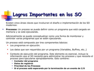 Logros Importantes en los SO Existen cinco áreas claves que involucran el diseño e implementación de los SO modernos: Procesos:  Un proceso se puede definir como un programa que está cargado en memoria y se está ejecutando.   Adicionalmente se puede conceptualizar como una forma de monitorear y  controlar varios programas que se estén ejecutando. Un proceso está compuesto por tres componentes básicos: Los programas en ejecución. Los datos que son requeridos por un programa (Variables, Buffres, etc..) Contexto de ejecución del programa. Este elemento es esencial, incluye la información que el SO necesita para administrar los procesos y que necesita el proceso para ejecutarse apropiadamente. Esto contiene: Contador del programa Datos de registros Prioridad de los Procesos Si el proceso está esperando por la terminación de un evento de I/O  