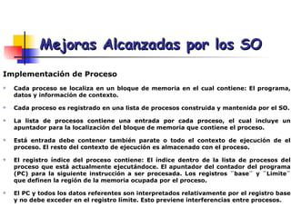 Mejoras Alcanzadas por los SO Implementación de Proceso   Cada proceso se localiza en un bloque de memoria en el cual contiene: El programa, datos y información de contexto. Cada proceso es registrado en una lista de procesos construida y mantenida por el SO. La lista de procesos contiene una entrada por cada proceso, el cual incluye un apuntador para la localización del bloque de memoria que contiene el proceso. Está entrada debe contener también parate o todo el contexto de ejecución de el proceso. El resto del contexto de ejecución es almacenado con el proceso. El registro índice del proceso contiene: El índice dentro de la lista de procesos del proceso que está actualmente ejecutándoce. El apuntador del contador del programa (PC) para la siguiente instrucción a ser procesada. Los registros ¨base¨ y ¨Limite¨ que definen la región de la memoria ocupada por el proceso.  El PC y todos los datos referentes son interpretados relativamente por el registro base y no debe exceder en el registro límite. Esto previene interferencias entre procesos. 