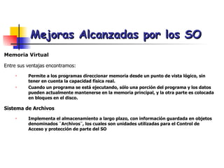 Mejoras Alcanzadas por los SO Memoria Virtual Entre sus ventajas encontramos: Permite a los programas direccionar memoria desde un punto de vista lógico, sin tener en cuenta la capacidad física real. Cuando un programa se está ejecutando, sólo una porción del programa y los datos pueden actualmente mantenerse en la memoria principal, y la otra parte es colocada en bloques en el disco.  Sistema de Archivos Implementa el almacenamiento a largo plazo, con información guardada en objetos denominados ¨Archivos¨, los cuales son unidades utilizadas para el Control de Acceso y protección de parte del SO 