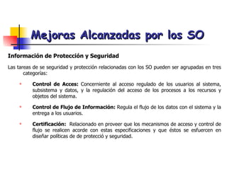 Mejoras Alcanzadas por los SO Información de Protección y Seguridad Las tareas de se seguridad y protección relacionadas con los SO pueden ser agrupadas en tres categorías: Control de Acces:  Concerniente al acceso regulado de los usuarios al sistema, subsistema y datos, y la regulación del acceso de los procesos a los recursos y objetos del sistema. Control de Flujo de Información:  Regula el flujo de los datos con el sistema y la entrega a los usuarios.  Certificación:   Relacionado en proveer que los mecanismos de acceso y control de flujo se realicen acorde con estas especificaciones y que éstos se esfuercen en diseñar políticas de de protecció y seguridad. 