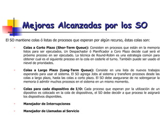 Mejoras Alcanzadas por los SO El SO mantiene colas ó listas de procesos que esperan por algún recurso, éstas colas son: Colas a Corto Plazo (Shor-Term Queue):  Consisten en procesos que están en la memoria listos para ser ejecutados. Un Despachador ó Planificador a Coro Plazo decide cual será el próximo proceso en ser ejecutado. La técnica de Round-Robin es una estrategía común para obtener cual es el siguiente preceso en la cola en cederle el turno. También puede ser usado el nievel de prioridades. Colas a Largo Plazo (Long-Term Queue):  Consiste en una lista de nuevos trabajos esperando para usar el sistema. El SO agrega Jobs al sistema y transfiere procesos desde las colas a largo plazo, hasta las colas a corto plazo. El SO debe asegurarse de no sobregarcar la memoria ó admitir muchos procesos en el sistema en un mismo momento. Colas para cada dispositivo de I/O:  Cada proceso que esperan por la utilización de un dipositivo es colocado en la cola de dispositivos, el SO debe decidir a que proceso le asignará los dispositivos disponibles. Manejador de Interrupciones Manejador de Llamadas al Servicio 