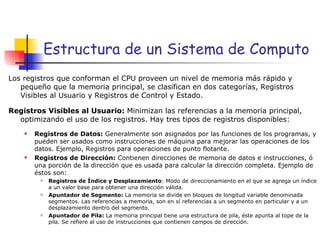 Estructura de un Sistema de Computo Los registros que conforman el CPU proveen un nivel de memoria más rápido y pequeño que la memoria principal, se clasifican en dos categorías, Registros Visibles al Usuario y Registros de Control y Estado. Registros Visibles al Usuario:  Minimizan las referencias a la memoria principal, optimizando el uso de los registros. Hay tres tipos de registros disponibles: Registros de Datos:  Generalmente son asignados por las funciones de los programas, y pueden ser usados como instrucciones de máquina para mejorar las operaciones de los datos. Ejemplo, Registros para operaciones de punto flotante. Registros de Dirección:  Contienen direcciones de memoria de datos e instrucciones, ó una porción de la dirección que es usada para calcular la dirección completa. Ejemplo de éstos son: Registros de Índice y Desplazamiento : Modo de direccionamiento en el que se agrega un índice a un valor base para obtener una dirección válida. Apuntador de Segmento:  La memoria se divide en bloques de longitud variable denominada segmentos. Las referencias a memoria, son en sí referencias a un segmento en particular y a un desplazamiento dentro del segmento. Apuntador de Pila:  La memoria principal tiene una estructura de pila, éste apunta al tope de la pila. Se refiere al uso de instrucciones que contienen campos de dirección. 