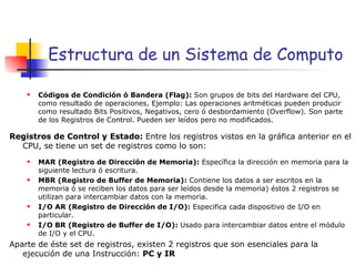 Estructura de un Sistema de Computo Códigos de Condición ó Bandera (Flag):  Son grupos de bits del Hardware del CPU, como resultado de operaciones, Ejemplo: Las operaciones aritméticas pueden producir como resultado Bits Positivos, Negativos, cero ó desbordamiento (Overflow). Son parte de los Registros de Control. Pueden ser leídos pero no modificados. Registros de Control y Estado:  Entre los registros vistos en la gráfica anterior en el CPU, se tiene un set de registros como lo son: MAR (Registro de Dirección de Memoria):  Específica la dirección en memoria para la siguiente lectura ó escritura. MBR (Registro de Buffer de Memoria):  Contiene los datos a ser escritos en la memoria ó se reciben los datos para ser leídos desde la memoria) éstos 2 registros se utilizan para intercambiar datos con la memoria. I/O AR (Registro de Dirección de I/O):  Especifica cada dispositivo de I/O en particular.  I/O BR (Registro de Buffer de I/O):  Usado para intercambiar datos entre el módulo de I/O y el CPU. Aparte de éste set de registros, existen 2 registros que son esenciales para la ejecución de una Instrucción:  PC y IR   