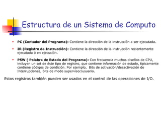 Estructura de un Sistema de Computo PC (Contador del Programa):  Contiene la dirección de la instrucción a ser ejecutada. IR (Registro de Instrucción):  Contiene la dirección de la instrucción recientemente ejecutada ó en ejecución. PSW ( Palabra de Estado del Programa):  Con frecuencia muchos diseños de CPU, incluyen un set de éste tipo de registro, que contiene información de estado, típicamente contiene códigos de condición. Por ejemplo,  Bits de activación/desactivación de Interrupciones, Bits de modo supervisor/usuario. Estos registros también pueden ser usados en el control de las operaciones de I/O. 