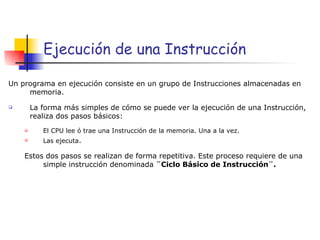 Ejecuci ón de una Instrucción Un programa en ejecución consiste en un grupo de Instrucciones almacenadas en memoria. La forma más simples de cómo se puede ver la ejecución de una Instrucción, realiza dos pasos básicos: El CPU lee ó trae una Instrucción de la memoria. Una a la vez. Las ejecuta . Estos dos pasos se realizan de forma repetitiva. Este proceso requiere de una simple instrucción denominada  ¨Ciclo Básico de Instrucción¨. 