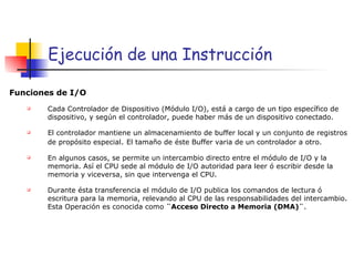 Ejecuci ón de una Instrucción Funciones de I/O   Cada Controlador de Dispositivo (Módulo I/O), está a cargo de un tipo específico de dispositivo, y según el controlador, puede haber más de un dispositivo conectado. El controlador mantiene un almacenamiento de buffer local y un conjunto de registros de propósito especial .  El tamaño de éste Buffer varia de un controlador a otro. En algunos casos, se permite un intercambio directo entre el módulo de I/O y la memoria. Así el CPU sede al módulo de I/O autoridad para leer ó escribir desde la memoria y viceversa, sin que intervenga el CPU. Durante ésta transferencia el módulo de I/O publica los comandos de lectura ó escritura para la memoria, relevando al CPU de las responsabilidades del intercambio. Esta Operación es conocida como  ¨Acceso Directo a Memoria (DMA)¨ . 