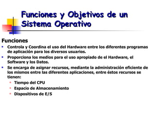 Funciones y Objetivos de un Sistema Operativo Funciones Controla y Coordina el uso del Hardware entre los diferentes programas de aplicación para los diversos usuarios. Proporciona los medios para el uso apropiado de el Hardware, el Software y los Datos. Se encarga de asignar recursos, mediante la administración eficiente de los mismos entre las diferentes aplicaciones, entre éstos recursos se tienen: Tiempo del CPU Espacio de Almacenamiento Dispositivos de E/S 