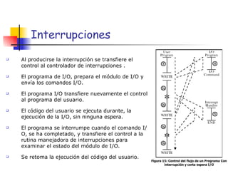 Interrupciones Al producirse la interrupción se transfiere el control al controlador de interrupciones . El programa de I/O, prepara el módulo de I/O y envía los comandos I/O. El programa I/O transfiere nuevamente el control al programa del usuario. El código del usuario se ejecuta durante, la ejecución de la I/O, sin ninguna espera. El programa se interrumpe cuando el comando I/O, se ha completado, y transfiere el control a la rutina manejadora de interrupciones para examinar el estado del módulo de I/O. Se retoma la ejecución del código del usuario. Figura 15: Control del flujo de un Programa Con interrupción y corta espera I/O 