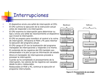 Interrupciones El dispositivo envía una señal de interrupción al CPU. El CPU culmina la ejecución de la instrucción actual antes de responder a la interrupción. El CPU examina la interrupción para determinar su tipo y envía una señal de reconocimiento al dispositivo que invocó la interrupción. El CPU se prepara para transferir el control a la rutina de interrupción. Almacena el PSW y PC para retomar la ejecución del programa actual. El CPU carga el CP con la localización del programa manejador de interrupciones y responde a la misma. El contenido de los registros del CPU también son almacenados e la pila ya que es información de estado Ahora el manejador de interrupciones procede a procesar la interrupción. Cuando se ha completado el procesamiento de la interrupción, los valores de los registros son sacados desde la pila y restaurados. Restaurados el PSW y PC, continua la ejecución el programa interrumpido. Figura 17: Procesamiento de una simple instrucción 