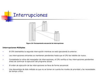 Interrupciones Interrupciones Múltiples El CPU deshabilita la segunda interrupción mientras se está ejecutando la anterior. Las interrupciones entrantes se mantienen pendientes hasta que el CPU las habilite de nuevo. Completada la rutina del manejador de interrupciones, el CPU verifica si hay interrupciones pendientes antes de continuar la ejecución del programa actual. El orden de ejecución de las interrupciones se lleva de forma secuencial. Una desventaja de éste método es que no se toman en cuenta los niveles de prioridad y las necesidades de tiempo crítico. Figura 18: Procesamiento secuencial de interrupciones 