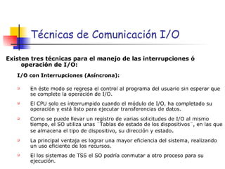 Técnicas de Comunicación I/O Existen tres técnicas para el manejo de las interrupciones ó operación de I/O: I/O con Interrupciones (Asíncrona):   En éste modo se regresa el control al programa del usuario sin esperar que se complete la operación de I/O. El CPU solo es interrumpido cuando el módulo de I/O, ha completado su operación y está listo para ejecutar transferencias de datos. Como se puede llevar un registro de varias solicitudes de I/O al mismo tiempo, el SO utiliza unas ¨Tablas de estado de los dispositivos¨, en las que se almacena el tipo de dispositivo, su dirección y estado . La principal ventaja es lograr una mayor eficiencia del sistema, realizando un uso eficiente de los recursos. El los sistemas de TSS el SO podría conmutar a otro proceso para su ejecución. 