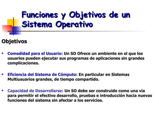 Funciones y Objetivos de un Sistema Operativo Objetivos Comodidad para el Usuario:  Un SO Ofrece un ambiente en el que los usuarios pueden ejecutar sus programas de aplicaciones sin grandes complicaciones. Eficiencia del Sistema de Cómputo:  En particular en Sistemas Multiusuarios grandes, de tiempo compartido. Capacidad de Desarrollarse:  Un SO debe ser construido como una vía para permitir el efectivo desarrollo, pruebas e introducción hacia nuevas funciones del sistema sin afectar a los servicios. 