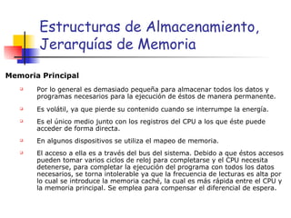 Estructuras de Almacenamiento, Jerarquías de Memoria Memoria Principal Por lo general es demasiado pequeña para almacenar todos los datos y programas necesarios para la ejecución de éstos de manera permanente. Es volátil, ya que pierde su contenido cuando se interrumpe la energía. Es el único medio junto con los registros del CPU a los que éste puede acceder de forma directa. En algunos dispositivos se utiliza el mapeo de memoria. El acceso a ella es a través del bus del sistema. Debido a que éstos accesos pueden tomar varios ciclos de reloj para completarse y el CPU necesita detenerse, para completar la ejecución del programa con todos los datos necesarios, se torna intolerable ya que la frecuencia de lecturas es alta por lo cual se introduce la memoria caché, la cual es más rápida entre el CPU y la memoria principal. Se emplea para compensar el diferencial de espera. 