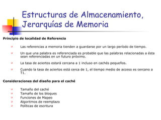 Estructuras de Almacenamiento, Jerarquías de Memoria Principio de localidad de Referencia  Las referencias a memoria tienden a guardarse por un largo período de tiempo. Un que una palabra es referenciada es probable que las palabras relacionadas a ésta sean referenciadas en un futuro próximo. La tasa de aciertos estará cercana a 1 incluso en cachés pequeños. Cuando la tasa de aciertos está cerca de 1, el tiempo medio de acceso es cercano a T1. Consideraciones del diseño para el caché  Tamaño del caché Tamaño de los bloques Funciones de Mapeo Algoritmos de reemplazo Políticas de escritura 