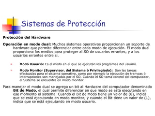 Sistemas de Protección Protección del Hardware   Operación en modo dual:  Muchos sistemas operativos proporcionan un soporte de hardware que permite diferenciar entre cada modo de ejecución. El modo dual proporciona los medios para proteger al SO de usuarios errantes, y a los usuarios errantes entre sí. Modo Usuario:  Es el modo en el que se ejecutan los programas del usuario. Modo Monitor (Supervisor, del Sistema ó Privilegiado):  Son las tareas efectuadas para el sistema operativo, como por ejemplo la ejecución de trampas ó interrupciones son manejadas por el SO. Cuando el SO toma control del computador, el Sistema se encuentra en modo monitor. Para manejar el modo dual se agrega un bit al Hardware del computador denominado  Bit de Modo,  el cual permite diferenciar en que modo se está ejecutando en ese momento el sistema. Cuando el Bit de Modo tiene un valor de (0), indica que se está ejecutando en modo monitor, y cuando el Bit tiene un valor de (1), indica que se está ejecutando en modo usuario. 