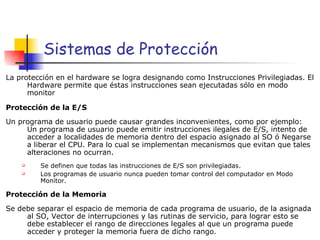 Sistemas de Protección La protección en el hardware se logra designando como Instrucciones Privilegiadas. El Hardware permite que éstas instrucciones sean ejecutadas sólo en modo monitor Protección de la E/S Un programa de usuario puede causar grandes inconvenientes, como por ejemplo: Un programa de usuario puede emitir instrucciones ilegales de E/S, intento de acceder a localidades de memoria dentro del espacio asignado al SO ó Negarse a liberar el CPU. Para lo cual se implementan mecanismos que evitan que tales alteraciones no ocurran. Se definen que todas las instrucciones de E/S son privilegiadas. Los programas de usuario nunca pueden tomar control del computador en Modo Monitor. Protección de la Memoria Se debe separar el espacio de memoria de cada programa de usuario, de la asignada al SO, Vector de interrupciones y las rutinas de servicio, para lograr esto se debe establecer el rango de direcciones legales al que un programa puede acceder y proteger la memoria fuera de dicho rango. 